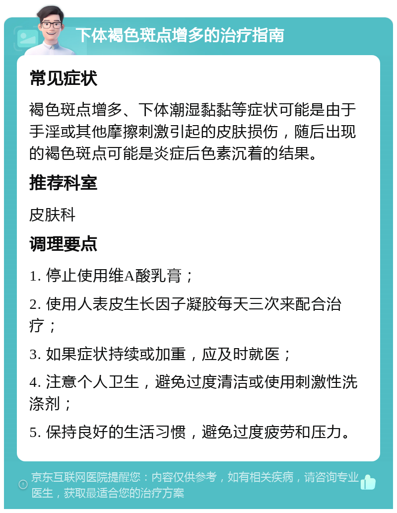 下体褐色斑点增多的治疗指南 常见症状 褐色斑点增多、下体潮湿黏黏等症状可能是由于手淫或其他摩擦刺激引起的皮肤损伤，随后出现的褐色斑点可能是炎症后色素沉着的结果。 推荐科室 皮肤科 调理要点 1. 停止使用维A酸乳膏； 2. 使用人表皮生长因子凝胶每天三次来配合治疗； 3. 如果症状持续或加重，应及时就医； 4. 注意个人卫生，避免过度清洁或使用刺激性洗涤剂； 5. 保持良好的生活习惯，避免过度疲劳和压力。