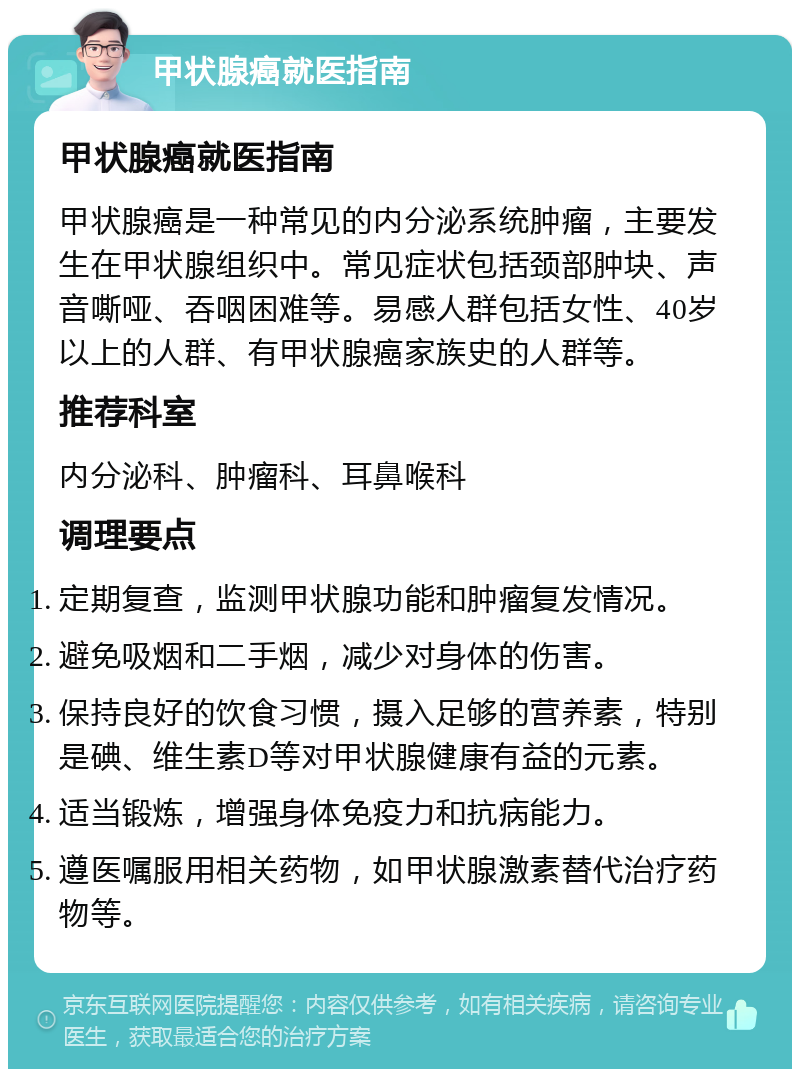 甲状腺癌就医指南 甲状腺癌就医指南 甲状腺癌是一种常见的内分泌系统肿瘤，主要发生在甲状腺组织中。常见症状包括颈部肿块、声音嘶哑、吞咽困难等。易感人群包括女性、40岁以上的人群、有甲状腺癌家族史的人群等。 推荐科室 内分泌科、肿瘤科、耳鼻喉科 调理要点 定期复查，监测甲状腺功能和肿瘤复发情况。 避免吸烟和二手烟，减少对身体的伤害。 保持良好的饮食习惯，摄入足够的营养素，特别是碘、维生素D等对甲状腺健康有益的元素。 适当锻炼，增强身体免疫力和抗病能力。 遵医嘱服用相关药物，如甲状腺激素替代治疗药物等。