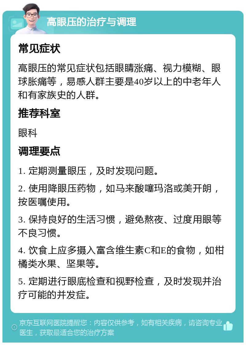 高眼压的治疗与调理 常见症状 高眼压的常见症状包括眼睛涨痛、视力模糊、眼球胀痛等，易感人群主要是40岁以上的中老年人和有家族史的人群。 推荐科室 眼科 调理要点 1. 定期测量眼压，及时发现问题。 2. 使用降眼压药物，如马来酸噻玛洛或美开朗，按医嘱使用。 3. 保持良好的生活习惯，避免熬夜、过度用眼等不良习惯。 4. 饮食上应多摄入富含维生素C和E的食物，如柑橘类水果、坚果等。 5. 定期进行眼底检查和视野检查，及时发现并治疗可能的并发症。