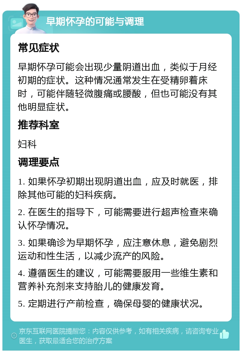 早期怀孕的可能与调理 常见症状 早期怀孕可能会出现少量阴道出血，类似于月经初期的症状。这种情况通常发生在受精卵着床时，可能伴随轻微腹痛或腰酸，但也可能没有其他明显症状。 推荐科室 妇科 调理要点 1. 如果怀孕初期出现阴道出血，应及时就医，排除其他可能的妇科疾病。 2. 在医生的指导下，可能需要进行超声检查来确认怀孕情况。 3. 如果确诊为早期怀孕，应注意休息，避免剧烈运动和性生活，以减少流产的风险。 4. 遵循医生的建议，可能需要服用一些维生素和营养补充剂来支持胎儿的健康发育。 5. 定期进行产前检查，确保母婴的健康状况。