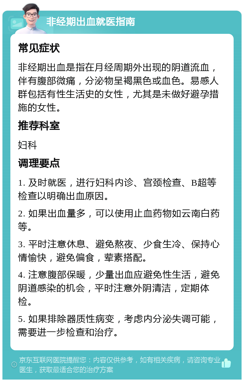 非经期出血就医指南 常见症状 非经期出血是指在月经周期外出现的阴道流血，伴有腹部微痛，分泌物呈褐黑色或血色。易感人群包括有性生活史的女性，尤其是未做好避孕措施的女性。 推荐科室 妇科 调理要点 1. 及时就医，进行妇科内诊、宫颈检查、B超等检查以明确出血原因。 2. 如果出血量多，可以使用止血药物如云南白药等。 3. 平时注意休息、避免熬夜、少食生冷、保持心情愉快，避免偏食，荤素搭配。 4. 注意腹部保暖，少量出血应避免性生活，避免阴道感染的机会，平时注意外阴清洁，定期体检。 5. 如果排除器质性病变，考虑内分泌失调可能，需要进一步检查和治疗。