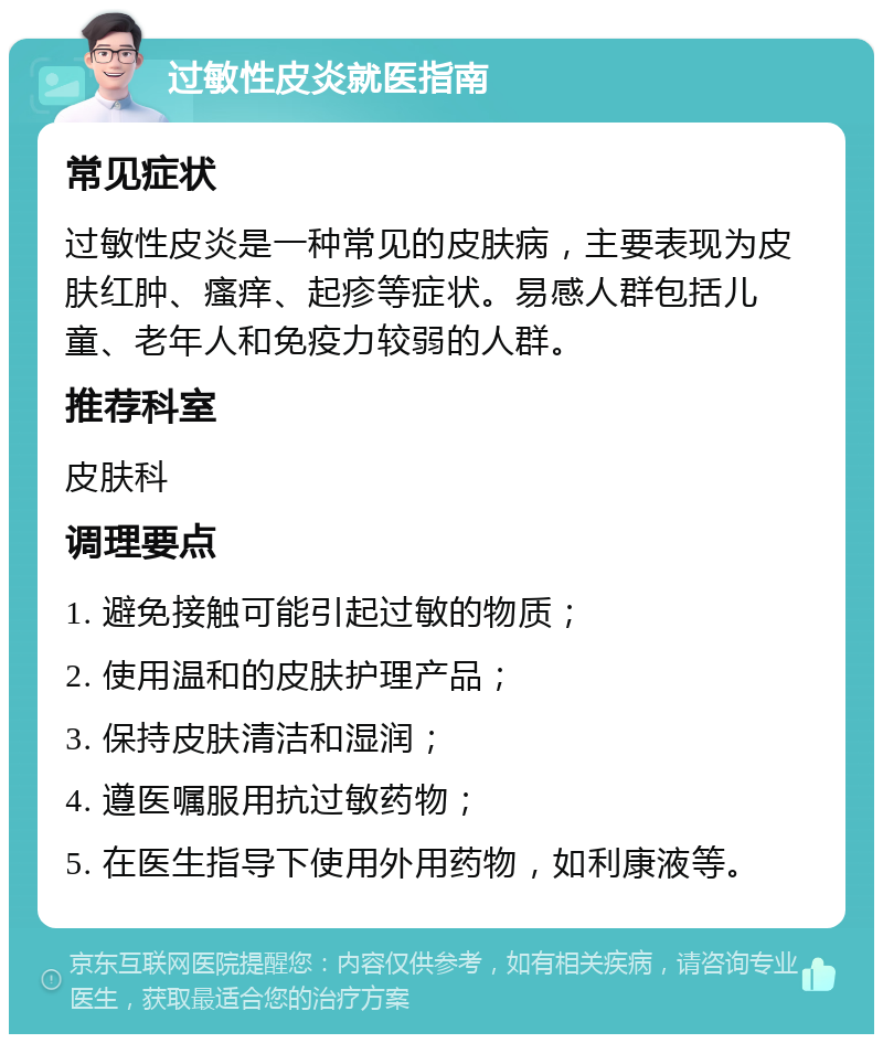 过敏性皮炎就医指南 常见症状 过敏性皮炎是一种常见的皮肤病，主要表现为皮肤红肿、瘙痒、起疹等症状。易感人群包括儿童、老年人和免疫力较弱的人群。 推荐科室 皮肤科 调理要点 1. 避免接触可能引起过敏的物质； 2. 使用温和的皮肤护理产品； 3. 保持皮肤清洁和湿润； 4. 遵医嘱服用抗过敏药物； 5. 在医生指导下使用外用药物，如利康液等。