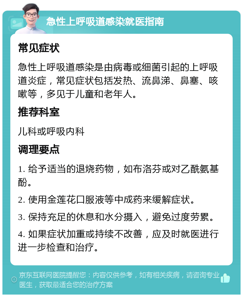 急性上呼吸道感染就医指南 常见症状 急性上呼吸道感染是由病毒或细菌引起的上呼吸道炎症，常见症状包括发热、流鼻涕、鼻塞、咳嗽等，多见于儿童和老年人。 推荐科室 儿科或呼吸内科 调理要点 1. 给予适当的退烧药物，如布洛芬或对乙酰氨基酚。 2. 使用金莲花口服液等中成药来缓解症状。 3. 保持充足的休息和水分摄入，避免过度劳累。 4. 如果症状加重或持续不改善，应及时就医进行进一步检查和治疗。