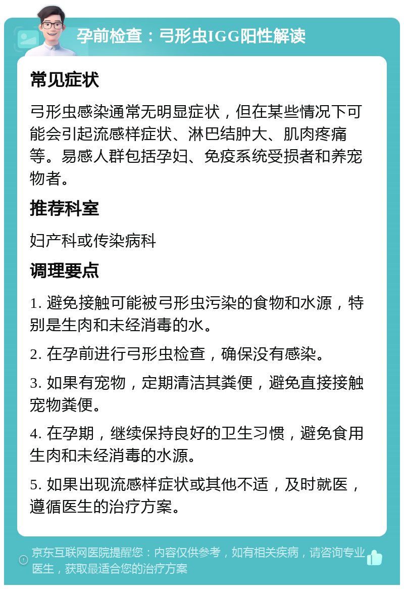 孕前检查：弓形虫IGG阳性解读 常见症状 弓形虫感染通常无明显症状，但在某些情况下可能会引起流感样症状、淋巴结肿大、肌肉疼痛等。易感人群包括孕妇、免疫系统受损者和养宠物者。 推荐科室 妇产科或传染病科 调理要点 1. 避免接触可能被弓形虫污染的食物和水源，特别是生肉和未经消毒的水。 2. 在孕前进行弓形虫检查，确保没有感染。 3. 如果有宠物，定期清洁其粪便，避免直接接触宠物粪便。 4. 在孕期，继续保持良好的卫生习惯，避免食用生肉和未经消毒的水源。 5. 如果出现流感样症状或其他不适，及时就医，遵循医生的治疗方案。