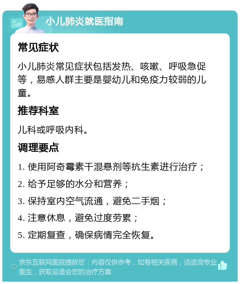 小儿肺炎就医指南 常见症状 小儿肺炎常见症状包括发热、咳嗽、呼吸急促等，易感人群主要是婴幼儿和免疫力较弱的儿童。 推荐科室 儿科或呼吸内科。 调理要点 1. 使用阿奇霉素干混悬剂等抗生素进行治疗； 2. 给予足够的水分和营养； 3. 保持室内空气流通，避免二手烟； 4. 注意休息，避免过度劳累； 5. 定期复查，确保病情完全恢复。