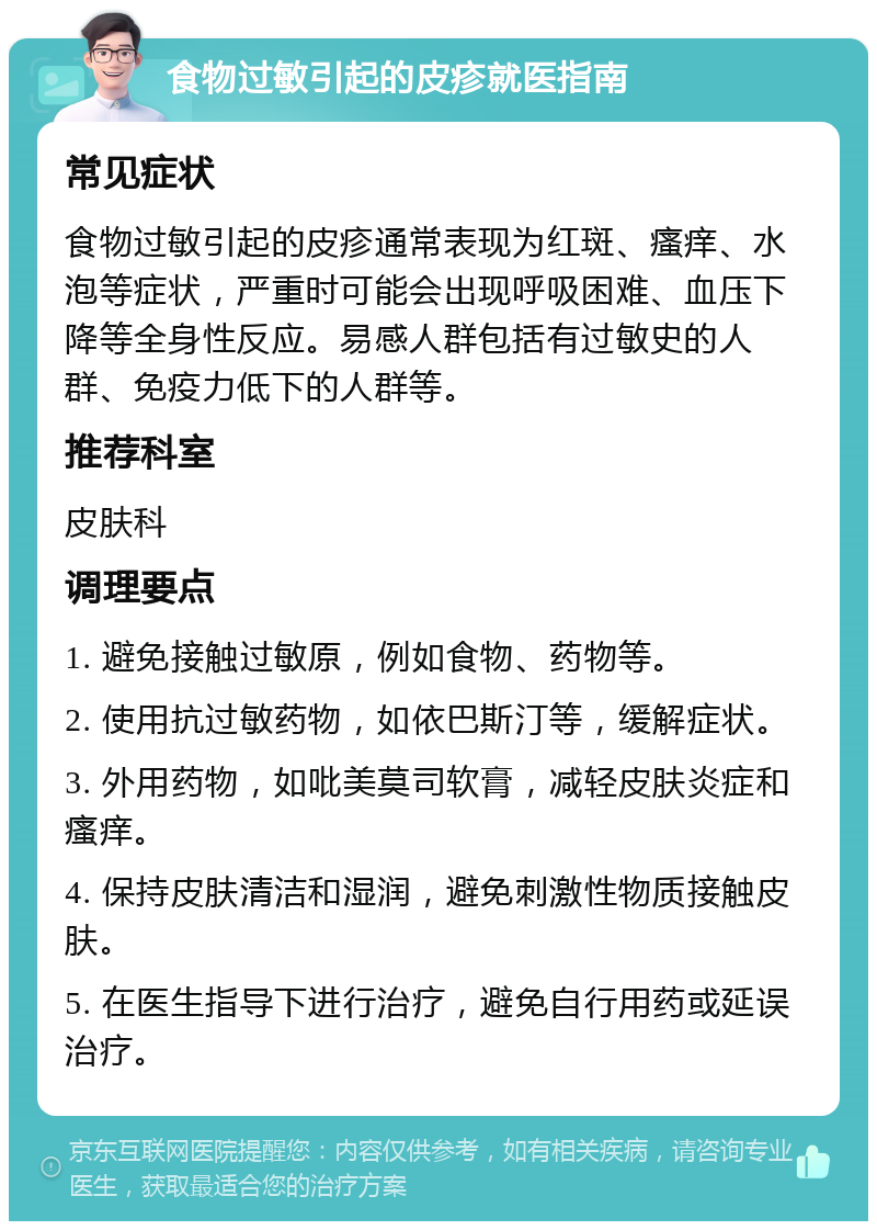 食物过敏引起的皮疹就医指南 常见症状 食物过敏引起的皮疹通常表现为红斑、瘙痒、水泡等症状，严重时可能会出现呼吸困难、血压下降等全身性反应。易感人群包括有过敏史的人群、免疫力低下的人群等。 推荐科室 皮肤科 调理要点 1. 避免接触过敏原，例如食物、药物等。 2. 使用抗过敏药物，如依巴斯汀等，缓解症状。 3. 外用药物，如吡美莫司软膏，减轻皮肤炎症和瘙痒。 4. 保持皮肤清洁和湿润，避免刺激性物质接触皮肤。 5. 在医生指导下进行治疗，避免自行用药或延误治疗。