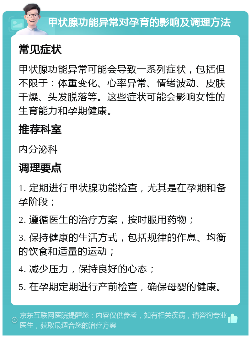 甲状腺功能异常对孕育的影响及调理方法 常见症状 甲状腺功能异常可能会导致一系列症状，包括但不限于：体重变化、心率异常、情绪波动、皮肤干燥、头发脱落等。这些症状可能会影响女性的生育能力和孕期健康。 推荐科室 内分泌科 调理要点 1. 定期进行甲状腺功能检查，尤其是在孕期和备孕阶段； 2. 遵循医生的治疗方案，按时服用药物； 3. 保持健康的生活方式，包括规律的作息、均衡的饮食和适量的运动； 4. 减少压力，保持良好的心态； 5. 在孕期定期进行产前检查，确保母婴的健康。