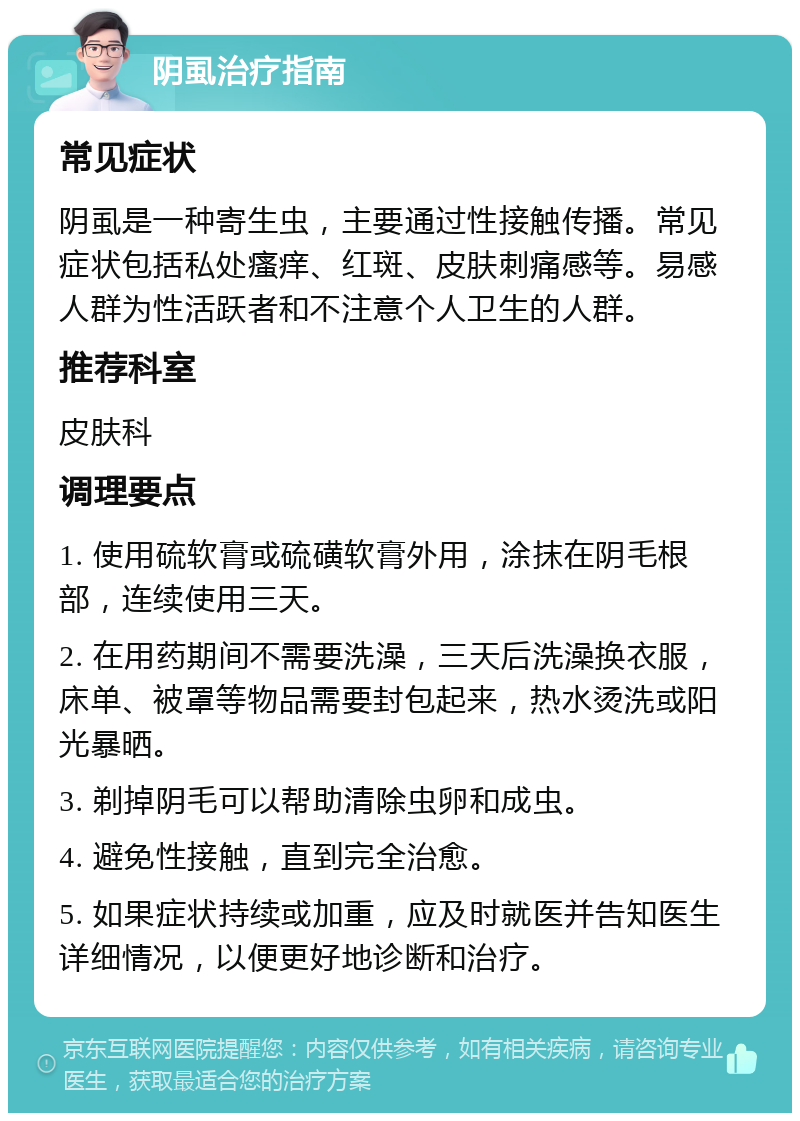 阴虱治疗指南 常见症状 阴虱是一种寄生虫，主要通过性接触传播。常见症状包括私处瘙痒、红斑、皮肤刺痛感等。易感人群为性活跃者和不注意个人卫生的人群。 推荐科室 皮肤科 调理要点 1. 使用硫软膏或硫磺软膏外用，涂抹在阴毛根部，连续使用三天。 2. 在用药期间不需要洗澡，三天后洗澡换衣服，床单、被罩等物品需要封包起来，热水烫洗或阳光暴晒。 3. 剃掉阴毛可以帮助清除虫卵和成虫。 4. 避免性接触，直到完全治愈。 5. 如果症状持续或加重，应及时就医并告知医生详细情况，以便更好地诊断和治疗。