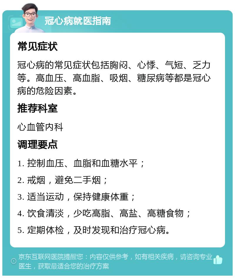 冠心病就医指南 常见症状 冠心病的常见症状包括胸闷、心悸、气短、乏力等。高血压、高血脂、吸烟、糖尿病等都是冠心病的危险因素。 推荐科室 心血管内科 调理要点 1. 控制血压、血脂和血糖水平； 2. 戒烟，避免二手烟； 3. 适当运动，保持健康体重； 4. 饮食清淡，少吃高脂、高盐、高糖食物； 5. 定期体检，及时发现和治疗冠心病。