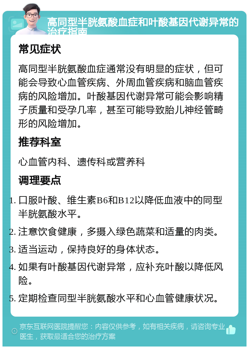 高同型半胱氨酸血症和叶酸基因代谢异常的治疗指南 常见症状 高同型半胱氨酸血症通常没有明显的症状，但可能会导致心血管疾病、外周血管疾病和脑血管疾病的风险增加。叶酸基因代谢异常可能会影响精子质量和受孕几率，甚至可能导致胎儿神经管畸形的风险增加。 推荐科室 心血管内科、遗传科或营养科 调理要点 口服叶酸、维生素B6和B12以降低血液中的同型半胱氨酸水平。 注意饮食健康，多摄入绿色蔬菜和适量的肉类。 适当运动，保持良好的身体状态。 如果有叶酸基因代谢异常，应补充叶酸以降低风险。 定期检查同型半胱氨酸水平和心血管健康状况。