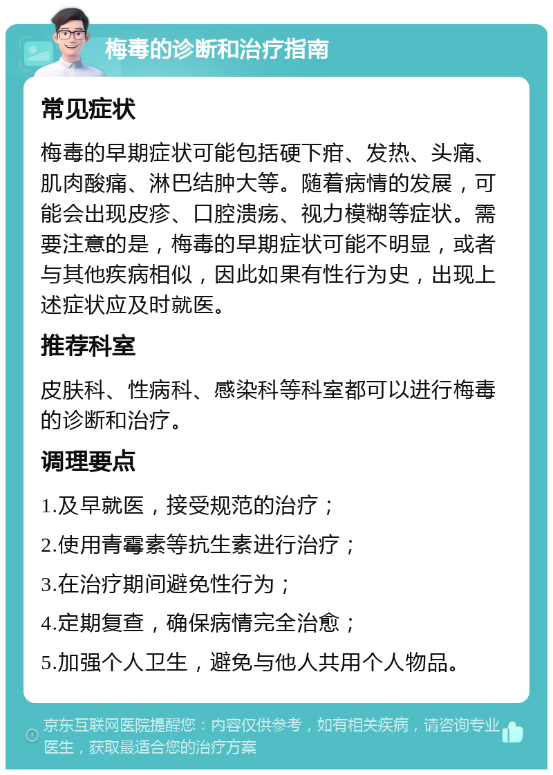 梅毒的诊断和治疗指南 常见症状 梅毒的早期症状可能包括硬下疳、发热、头痛、肌肉酸痛、淋巴结肿大等。随着病情的发展，可能会出现皮疹、口腔溃疡、视力模糊等症状。需要注意的是，梅毒的早期症状可能不明显，或者与其他疾病相似，因此如果有性行为史，出现上述症状应及时就医。 推荐科室 皮肤科、性病科、感染科等科室都可以进行梅毒的诊断和治疗。 调理要点 1.及早就医，接受规范的治疗； 2.使用青霉素等抗生素进行治疗； 3.在治疗期间避免性行为； 4.定期复查，确保病情完全治愈； 5.加强个人卫生，避免与他人共用个人物品。