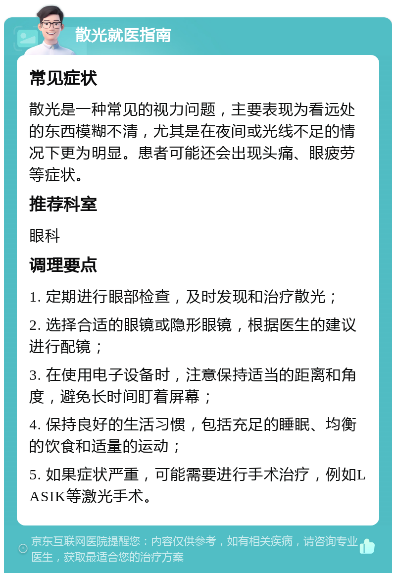 散光就医指南 常见症状 散光是一种常见的视力问题，主要表现为看远处的东西模糊不清，尤其是在夜间或光线不足的情况下更为明显。患者可能还会出现头痛、眼疲劳等症状。 推荐科室 眼科 调理要点 1. 定期进行眼部检查，及时发现和治疗散光； 2. 选择合适的眼镜或隐形眼镜，根据医生的建议进行配镜； 3. 在使用电子设备时，注意保持适当的距离和角度，避免长时间盯着屏幕； 4. 保持良好的生活习惯，包括充足的睡眠、均衡的饮食和适量的运动； 5. 如果症状严重，可能需要进行手术治疗，例如LASIK等激光手术。