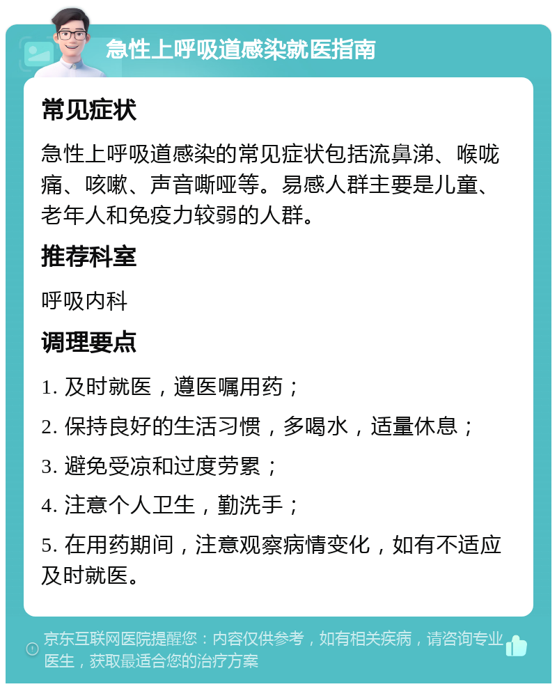 急性上呼吸道感染就医指南 常见症状 急性上呼吸道感染的常见症状包括流鼻涕、喉咙痛、咳嗽、声音嘶哑等。易感人群主要是儿童、老年人和免疫力较弱的人群。 推荐科室 呼吸内科 调理要点 1. 及时就医，遵医嘱用药； 2. 保持良好的生活习惯，多喝水，适量休息； 3. 避免受凉和过度劳累； 4. 注意个人卫生，勤洗手； 5. 在用药期间，注意观察病情变化，如有不适应及时就医。