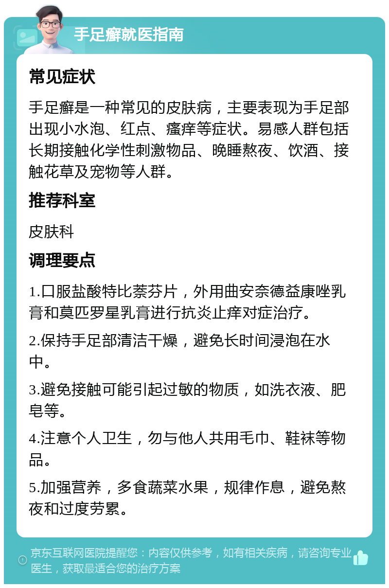 手足癣就医指南 常见症状 手足癣是一种常见的皮肤病，主要表现为手足部出现小水泡、红点、瘙痒等症状。易感人群包括长期接触化学性刺激物品、晚睡熬夜、饮酒、接触花草及宠物等人群。 推荐科室 皮肤科 调理要点 1.口服盐酸特比萘芬片，外用曲安奈德益康唑乳膏和莫匹罗星乳膏进行抗炎止痒对症治疗。 2.保持手足部清洁干燥，避免长时间浸泡在水中。 3.避免接触可能引起过敏的物质，如洗衣液、肥皂等。 4.注意个人卫生，勿与他人共用毛巾、鞋袜等物品。 5.加强营养，多食蔬菜水果，规律作息，避免熬夜和过度劳累。