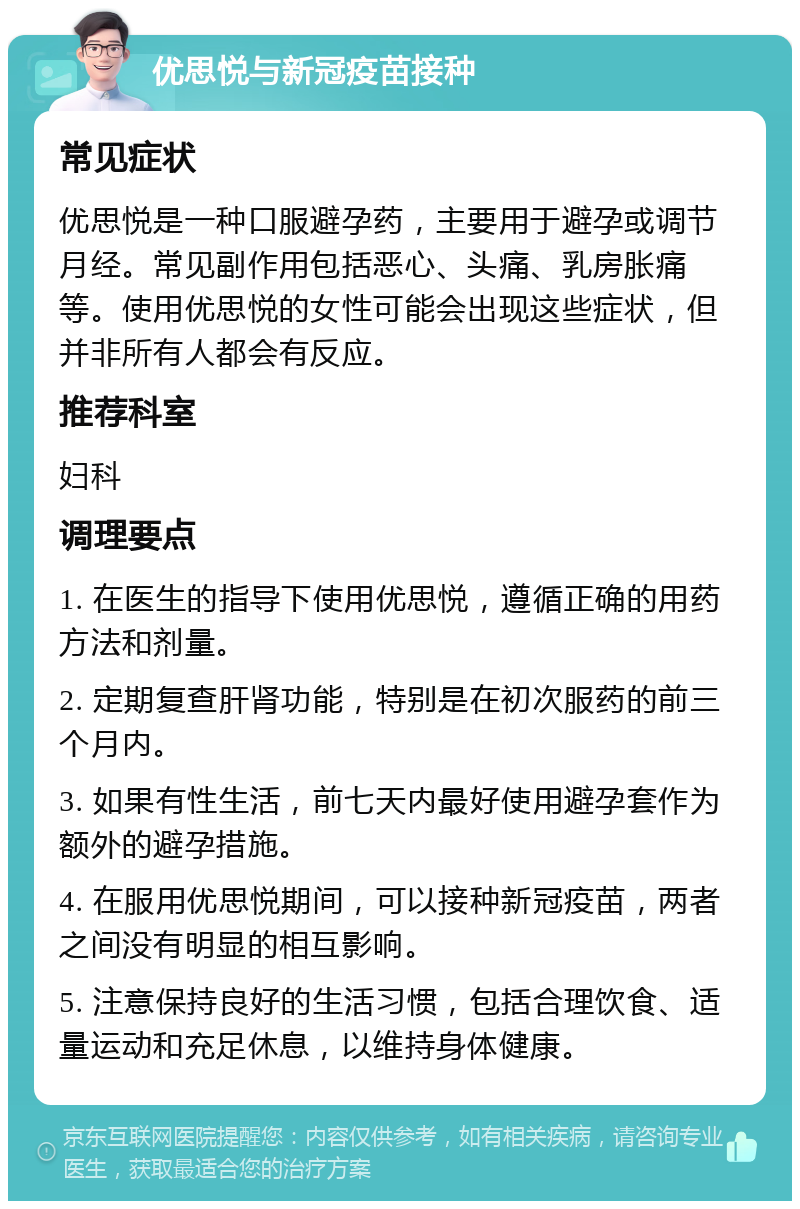 优思悦与新冠疫苗接种 常见症状 优思悦是一种口服避孕药，主要用于避孕或调节月经。常见副作用包括恶心、头痛、乳房胀痛等。使用优思悦的女性可能会出现这些症状，但并非所有人都会有反应。 推荐科室 妇科 调理要点 1. 在医生的指导下使用优思悦，遵循正确的用药方法和剂量。 2. 定期复查肝肾功能，特别是在初次服药的前三个月内。 3. 如果有性生活，前七天内最好使用避孕套作为额外的避孕措施。 4. 在服用优思悦期间，可以接种新冠疫苗，两者之间没有明显的相互影响。 5. 注意保持良好的生活习惯，包括合理饮食、适量运动和充足休息，以维持身体健康。