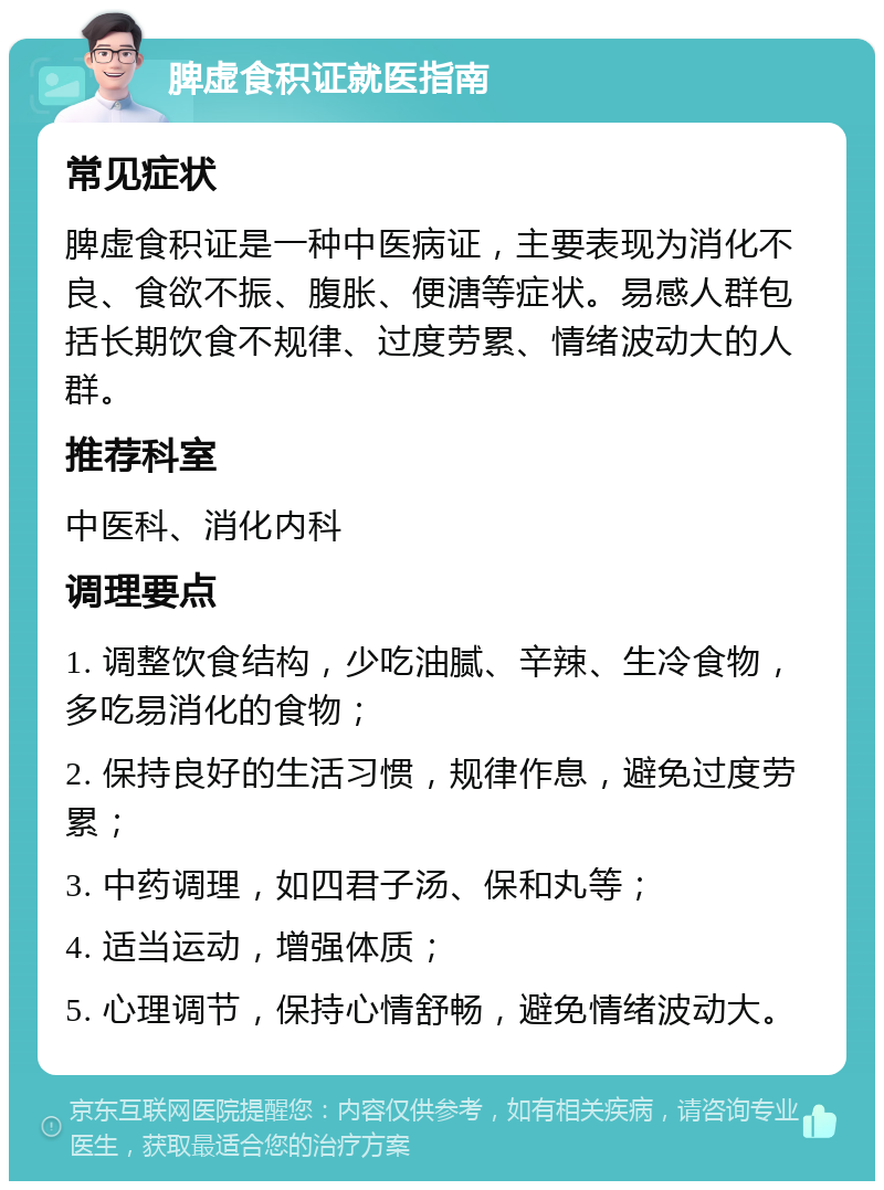 脾虚食积证就医指南 常见症状 脾虚食积证是一种中医病证，主要表现为消化不良、食欲不振、腹胀、便溏等症状。易感人群包括长期饮食不规律、过度劳累、情绪波动大的人群。 推荐科室 中医科、消化内科 调理要点 1. 调整饮食结构，少吃油腻、辛辣、生冷食物，多吃易消化的食物； 2. 保持良好的生活习惯，规律作息，避免过度劳累； 3. 中药调理，如四君子汤、保和丸等； 4. 适当运动，增强体质； 5. 心理调节，保持心情舒畅，避免情绪波动大。