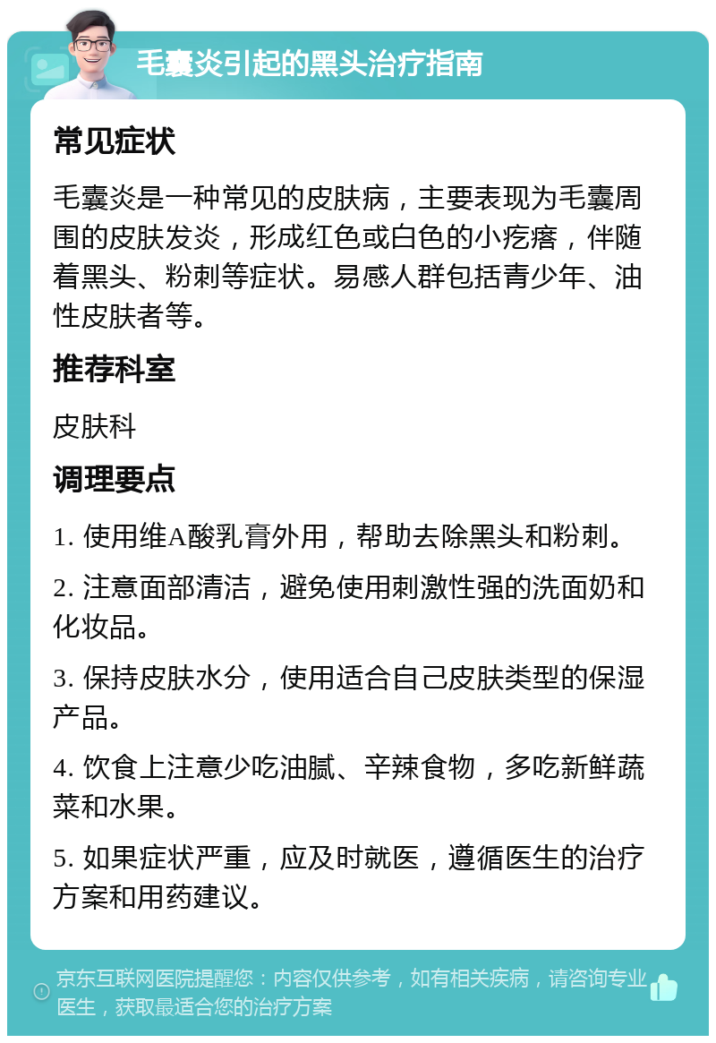 毛囊炎引起的黑头治疗指南 常见症状 毛囊炎是一种常见的皮肤病，主要表现为毛囊周围的皮肤发炎，形成红色或白色的小疙瘩，伴随着黑头、粉刺等症状。易感人群包括青少年、油性皮肤者等。 推荐科室 皮肤科 调理要点 1. 使用维A酸乳膏外用，帮助去除黑头和粉刺。 2. 注意面部清洁，避免使用刺激性强的洗面奶和化妆品。 3. 保持皮肤水分，使用适合自己皮肤类型的保湿产品。 4. 饮食上注意少吃油腻、辛辣食物，多吃新鲜蔬菜和水果。 5. 如果症状严重，应及时就医，遵循医生的治疗方案和用药建议。