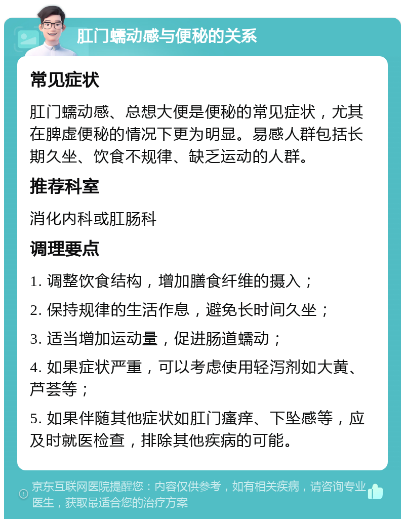 肛门蠕动感与便秘的关系 常见症状 肛门蠕动感、总想大便是便秘的常见症状，尤其在脾虚便秘的情况下更为明显。易感人群包括长期久坐、饮食不规律、缺乏运动的人群。 推荐科室 消化内科或肛肠科 调理要点 1. 调整饮食结构，增加膳食纤维的摄入； 2. 保持规律的生活作息，避免长时间久坐； 3. 适当增加运动量，促进肠道蠕动； 4. 如果症状严重，可以考虑使用轻泻剂如大黄、芦荟等； 5. 如果伴随其他症状如肛门瘙痒、下坠感等，应及时就医检查，排除其他疾病的可能。