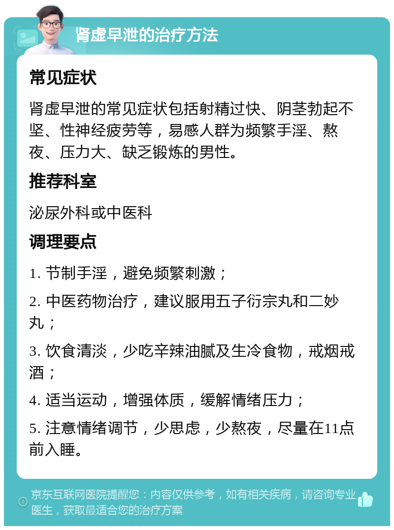 肾虚早泄的治疗方法 常见症状 肾虚早泄的常见症状包括射精过快、阴茎勃起不坚、性神经疲劳等，易感人群为频繁手淫、熬夜、压力大、缺乏锻炼的男性。 推荐科室 泌尿外科或中医科 调理要点 1. 节制手淫，避免频繁刺激； 2. 中医药物治疗，建议服用五子衍宗丸和二妙丸； 3. 饮食清淡，少吃辛辣油腻及生冷食物，戒烟戒酒； 4. 适当运动，增强体质，缓解情绪压力； 5. 注意情绪调节，少思虑，少熬夜，尽量在11点前入睡。