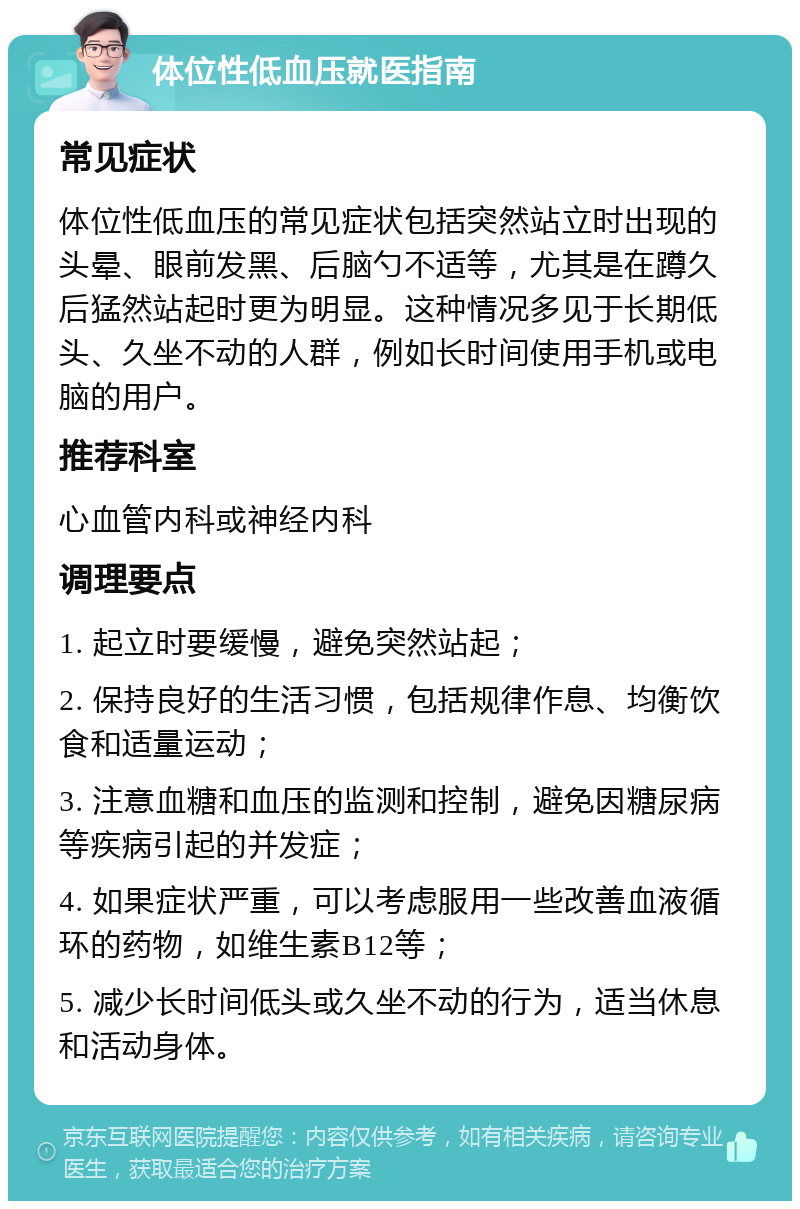 体位性低血压就医指南 常见症状 体位性低血压的常见症状包括突然站立时出现的头晕、眼前发黑、后脑勺不适等，尤其是在蹲久后猛然站起时更为明显。这种情况多见于长期低头、久坐不动的人群，例如长时间使用手机或电脑的用户。 推荐科室 心血管内科或神经内科 调理要点 1. 起立时要缓慢，避免突然站起； 2. 保持良好的生活习惯，包括规律作息、均衡饮食和适量运动； 3. 注意血糖和血压的监测和控制，避免因糖尿病等疾病引起的并发症； 4. 如果症状严重，可以考虑服用一些改善血液循环的药物，如维生素B12等； 5. 减少长时间低头或久坐不动的行为，适当休息和活动身体。