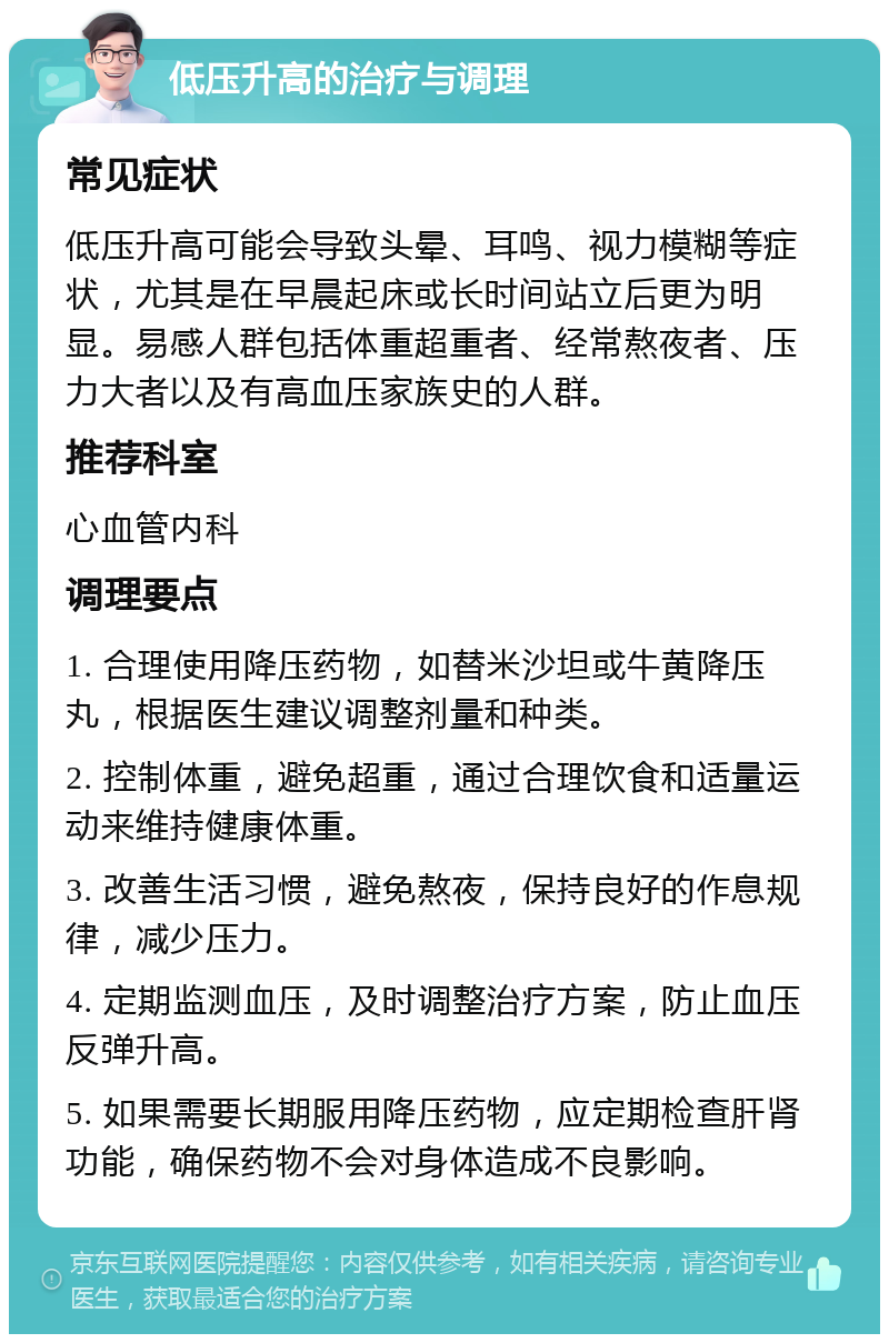 低压升高的治疗与调理 常见症状 低压升高可能会导致头晕、耳鸣、视力模糊等症状，尤其是在早晨起床或长时间站立后更为明显。易感人群包括体重超重者、经常熬夜者、压力大者以及有高血压家族史的人群。 推荐科室 心血管内科 调理要点 1. 合理使用降压药物，如替米沙坦或牛黄降压丸，根据医生建议调整剂量和种类。 2. 控制体重，避免超重，通过合理饮食和适量运动来维持健康体重。 3. 改善生活习惯，避免熬夜，保持良好的作息规律，减少压力。 4. 定期监测血压，及时调整治疗方案，防止血压反弹升高。 5. 如果需要长期服用降压药物，应定期检查肝肾功能，确保药物不会对身体造成不良影响。