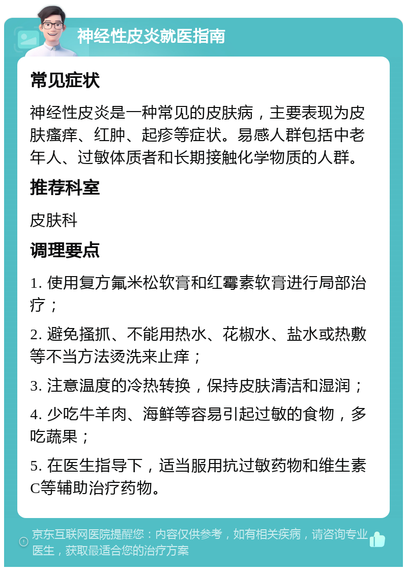 神经性皮炎就医指南 常见症状 神经性皮炎是一种常见的皮肤病，主要表现为皮肤瘙痒、红肿、起疹等症状。易感人群包括中老年人、过敏体质者和长期接触化学物质的人群。 推荐科室 皮肤科 调理要点 1. 使用复方氟米松软膏和红霉素软膏进行局部治疗； 2. 避免搔抓、不能用热水、花椒水、盐水或热敷等不当方法烫洗来止痒； 3. 注意温度的冷热转换，保持皮肤清洁和湿润； 4. 少吃牛羊肉、海鲜等容易引起过敏的食物，多吃蔬果； 5. 在医生指导下，适当服用抗过敏药物和维生素C等辅助治疗药物。