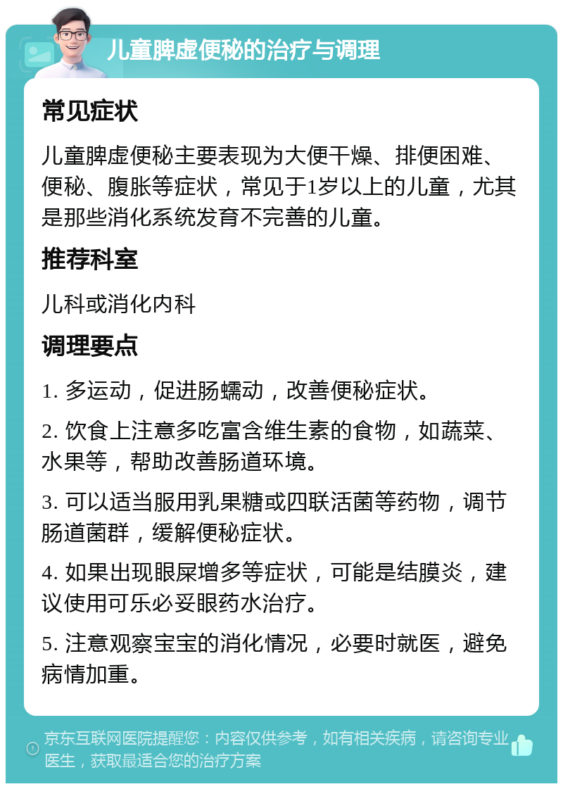 儿童脾虚便秘的治疗与调理 常见症状 儿童脾虚便秘主要表现为大便干燥、排便困难、便秘、腹胀等症状，常见于1岁以上的儿童，尤其是那些消化系统发育不完善的儿童。 推荐科室 儿科或消化内科 调理要点 1. 多运动，促进肠蠕动，改善便秘症状。 2. 饮食上注意多吃富含维生素的食物，如蔬菜、水果等，帮助改善肠道环境。 3. 可以适当服用乳果糖或四联活菌等药物，调节肠道菌群，缓解便秘症状。 4. 如果出现眼屎增多等症状，可能是结膜炎，建议使用可乐必妥眼药水治疗。 5. 注意观察宝宝的消化情况，必要时就医，避免病情加重。