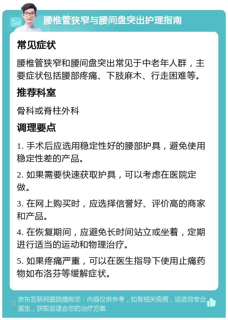 腰椎管狭窄与腰间盘突出护理指南 常见症状 腰椎管狭窄和腰间盘突出常见于中老年人群，主要症状包括腰部疼痛、下肢麻木、行走困难等。 推荐科室 骨科或脊柱外科 调理要点 1. 手术后应选用稳定性好的腰部护具，避免使用稳定性差的产品。 2. 如果需要快速获取护具，可以考虑在医院定做。 3. 在网上购买时，应选择信誉好、评价高的商家和产品。 4. 在恢复期间，应避免长时间站立或坐着，定期进行适当的运动和物理治疗。 5. 如果疼痛严重，可以在医生指导下使用止痛药物如布洛芬等缓解症状。