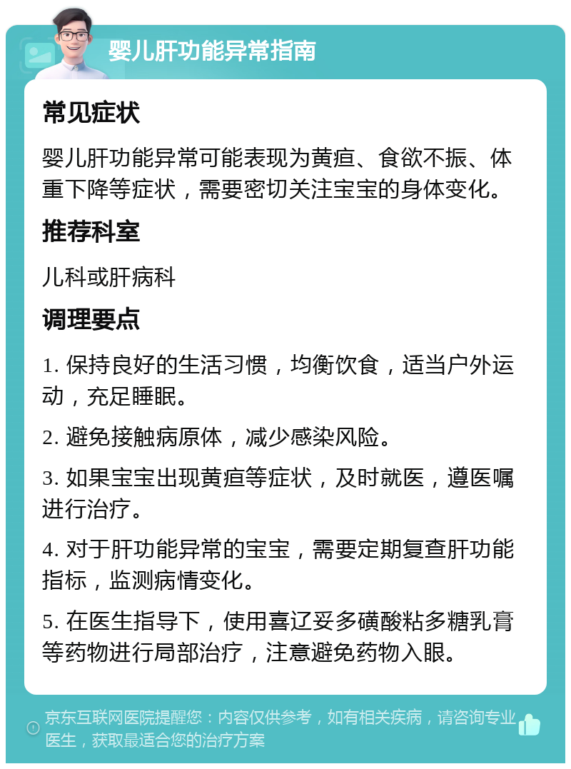 婴儿肝功能异常指南 常见症状 婴儿肝功能异常可能表现为黄疸、食欲不振、体重下降等症状，需要密切关注宝宝的身体变化。 推荐科室 儿科或肝病科 调理要点 1. 保持良好的生活习惯，均衡饮食，适当户外运动，充足睡眠。 2. 避免接触病原体，减少感染风险。 3. 如果宝宝出现黄疸等症状，及时就医，遵医嘱进行治疗。 4. 对于肝功能异常的宝宝，需要定期复查肝功能指标，监测病情变化。 5. 在医生指导下，使用喜辽妥多磺酸粘多糖乳膏等药物进行局部治疗，注意避免药物入眼。