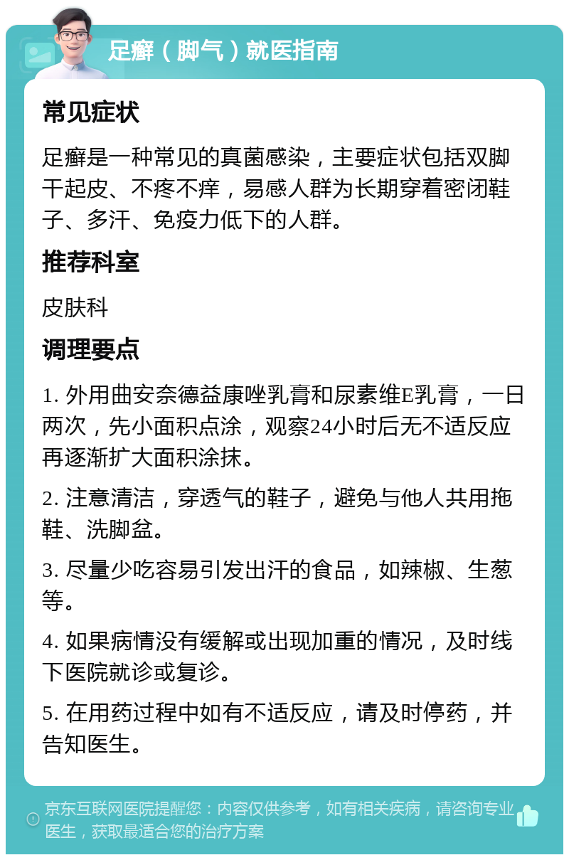 足癣（脚气）就医指南 常见症状 足癣是一种常见的真菌感染，主要症状包括双脚干起皮、不疼不痒，易感人群为长期穿着密闭鞋子、多汗、免疫力低下的人群。 推荐科室 皮肤科 调理要点 1. 外用曲安奈德益康唑乳膏和尿素维E乳膏，一日两次，先小面积点涂，观察24小时后无不适反应再逐渐扩大面积涂抹。 2. 注意清洁，穿透气的鞋子，避免与他人共用拖鞋、洗脚盆。 3. 尽量少吃容易引发出汗的食品，如辣椒、生葱等。 4. 如果病情没有缓解或出现加重的情况，及时线下医院就诊或复诊。 5. 在用药过程中如有不适反应，请及时停药，并告知医生。