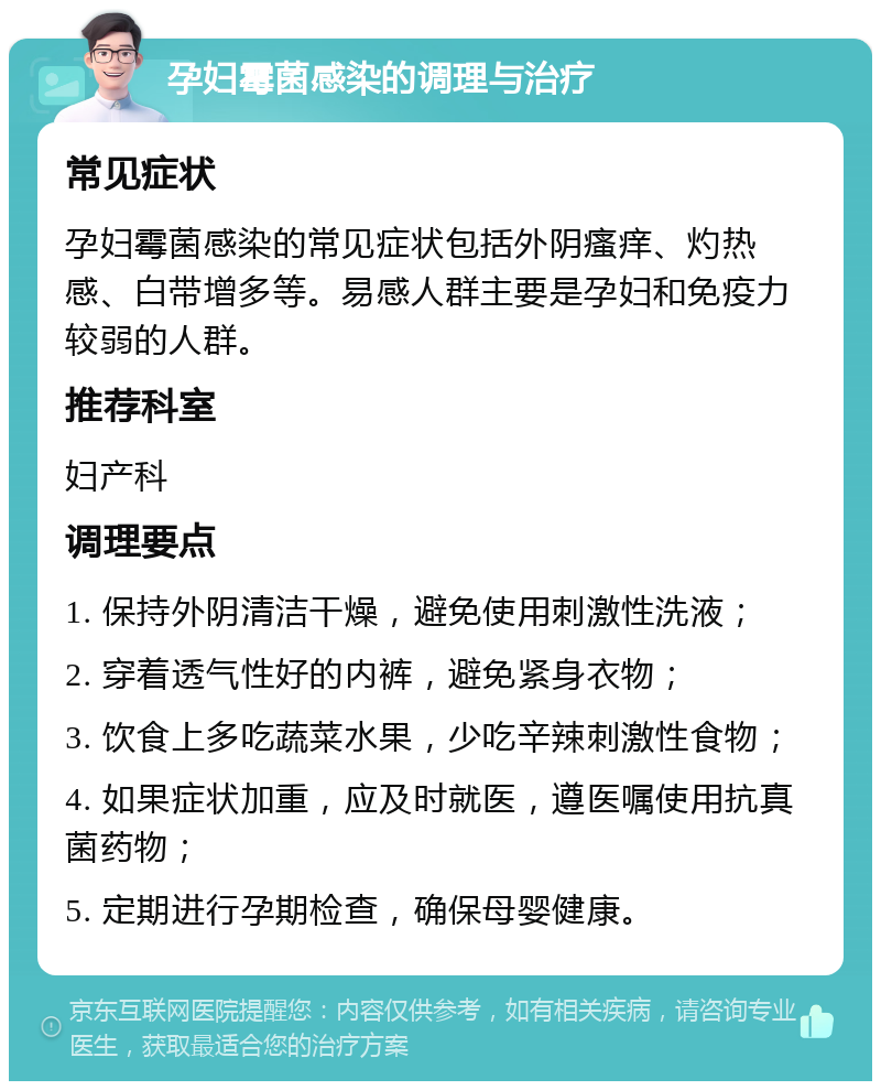 孕妇霉菌感染的调理与治疗 常见症状 孕妇霉菌感染的常见症状包括外阴瘙痒、灼热感、白带增多等。易感人群主要是孕妇和免疫力较弱的人群。 推荐科室 妇产科 调理要点 1. 保持外阴清洁干燥，避免使用刺激性洗液； 2. 穿着透气性好的内裤，避免紧身衣物； 3. 饮食上多吃蔬菜水果，少吃辛辣刺激性食物； 4. 如果症状加重，应及时就医，遵医嘱使用抗真菌药物； 5. 定期进行孕期检查，确保母婴健康。