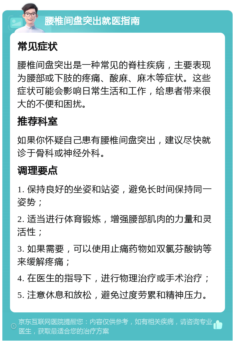 腰椎间盘突出就医指南 常见症状 腰椎间盘突出是一种常见的脊柱疾病，主要表现为腰部或下肢的疼痛、酸麻、麻木等症状。这些症状可能会影响日常生活和工作，给患者带来很大的不便和困扰。 推荐科室 如果你怀疑自己患有腰椎间盘突出，建议尽快就诊于骨科或神经外科。 调理要点 1. 保持良好的坐姿和站姿，避免长时间保持同一姿势； 2. 适当进行体育锻炼，增强腰部肌肉的力量和灵活性； 3. 如果需要，可以使用止痛药物如双氯芬酸钠等来缓解疼痛； 4. 在医生的指导下，进行物理治疗或手术治疗； 5. 注意休息和放松，避免过度劳累和精神压力。