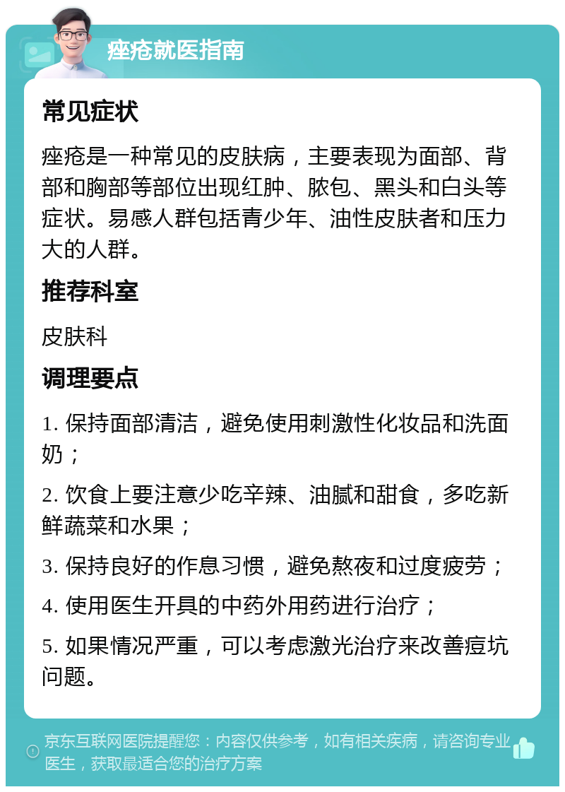 痤疮就医指南 常见症状 痤疮是一种常见的皮肤病，主要表现为面部、背部和胸部等部位出现红肿、脓包、黑头和白头等症状。易感人群包括青少年、油性皮肤者和压力大的人群。 推荐科室 皮肤科 调理要点 1. 保持面部清洁，避免使用刺激性化妆品和洗面奶； 2. 饮食上要注意少吃辛辣、油腻和甜食，多吃新鲜蔬菜和水果； 3. 保持良好的作息习惯，避免熬夜和过度疲劳； 4. 使用医生开具的中药外用药进行治疗； 5. 如果情况严重，可以考虑激光治疗来改善痘坑问题。