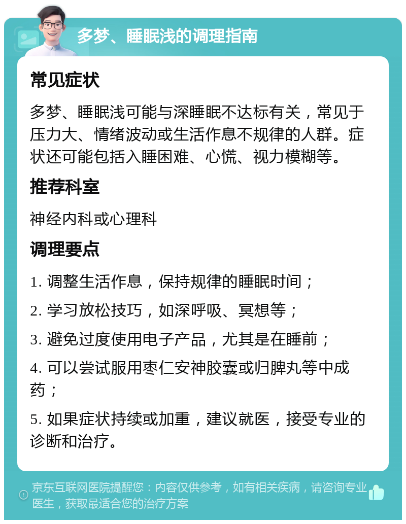 多梦、睡眠浅的调理指南 常见症状 多梦、睡眠浅可能与深睡眠不达标有关，常见于压力大、情绪波动或生活作息不规律的人群。症状还可能包括入睡困难、心慌、视力模糊等。 推荐科室 神经内科或心理科 调理要点 1. 调整生活作息，保持规律的睡眠时间； 2. 学习放松技巧，如深呼吸、冥想等； 3. 避免过度使用电子产品，尤其是在睡前； 4. 可以尝试服用枣仁安神胶囊或归脾丸等中成药； 5. 如果症状持续或加重，建议就医，接受专业的诊断和治疗。