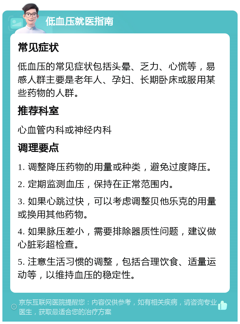 低血压就医指南 常见症状 低血压的常见症状包括头晕、乏力、心慌等，易感人群主要是老年人、孕妇、长期卧床或服用某些药物的人群。 推荐科室 心血管内科或神经内科 调理要点 1. 调整降压药物的用量或种类，避免过度降压。 2. 定期监测血压，保持在正常范围内。 3. 如果心跳过快，可以考虑调整贝他乐克的用量或换用其他药物。 4. 如果脉压差小，需要排除器质性问题，建议做心脏彩超检查。 5. 注意生活习惯的调整，包括合理饮食、适量运动等，以维持血压的稳定性。