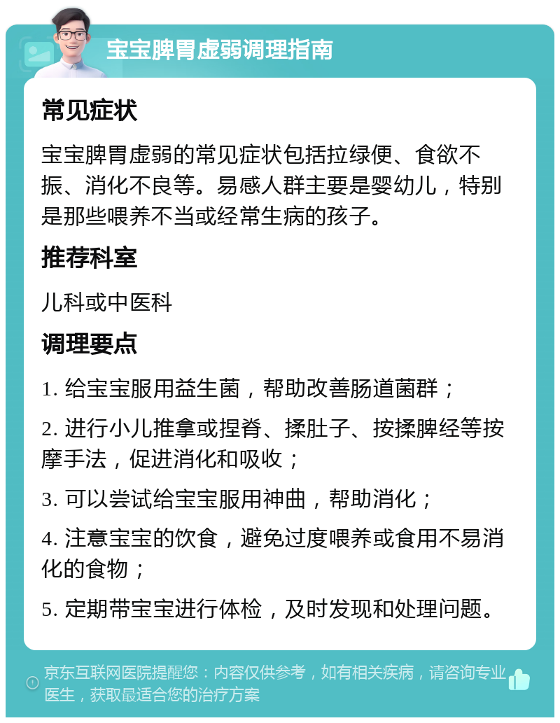 宝宝脾胃虚弱调理指南 常见症状 宝宝脾胃虚弱的常见症状包括拉绿便、食欲不振、消化不良等。易感人群主要是婴幼儿，特别是那些喂养不当或经常生病的孩子。 推荐科室 儿科或中医科 调理要点 1. 给宝宝服用益生菌，帮助改善肠道菌群； 2. 进行小儿推拿或捏脊、揉肚子、按揉脾经等按摩手法，促进消化和吸收； 3. 可以尝试给宝宝服用神曲，帮助消化； 4. 注意宝宝的饮食，避免过度喂养或食用不易消化的食物； 5. 定期带宝宝进行体检，及时发现和处理问题。