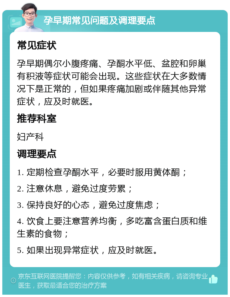 孕早期常见问题及调理要点 常见症状 孕早期偶尔小腹疼痛、孕酮水平低、盆腔和卵巢有积液等症状可能会出现。这些症状在大多数情况下是正常的，但如果疼痛加剧或伴随其他异常症状，应及时就医。 推荐科室 妇产科 调理要点 1. 定期检查孕酮水平，必要时服用黄体酮； 2. 注意休息，避免过度劳累； 3. 保持良好的心态，避免过度焦虑； 4. 饮食上要注意营养均衡，多吃富含蛋白质和维生素的食物； 5. 如果出现异常症状，应及时就医。