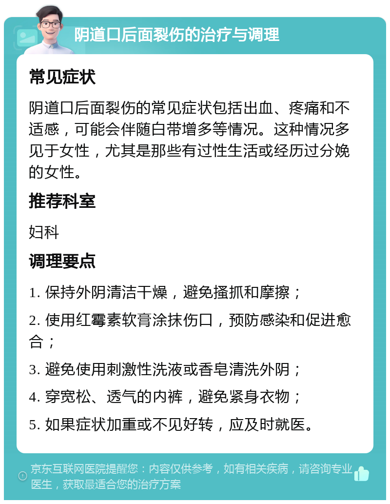 阴道口后面裂伤的治疗与调理 常见症状 阴道口后面裂伤的常见症状包括出血、疼痛和不适感，可能会伴随白带增多等情况。这种情况多见于女性，尤其是那些有过性生活或经历过分娩的女性。 推荐科室 妇科 调理要点 1. 保持外阴清洁干燥，避免搔抓和摩擦； 2. 使用红霉素软膏涂抹伤口，预防感染和促进愈合； 3. 避免使用刺激性洗液或香皂清洗外阴； 4. 穿宽松、透气的内裤，避免紧身衣物； 5. 如果症状加重或不见好转，应及时就医。