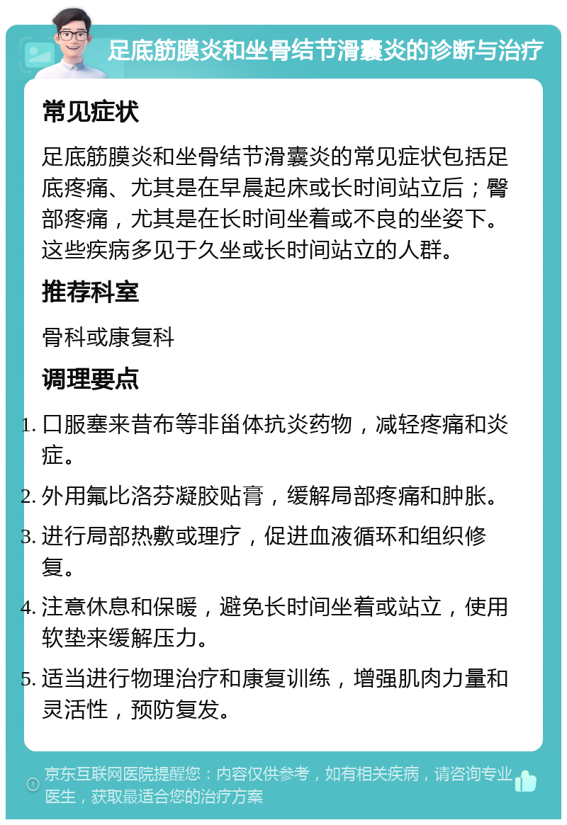 足底筋膜炎和坐骨结节滑囊炎的诊断与治疗 常见症状 足底筋膜炎和坐骨结节滑囊炎的常见症状包括足底疼痛、尤其是在早晨起床或长时间站立后；臀部疼痛，尤其是在长时间坐着或不良的坐姿下。这些疾病多见于久坐或长时间站立的人群。 推荐科室 骨科或康复科 调理要点 口服塞来昔布等非甾体抗炎药物，减轻疼痛和炎症。 外用氟比洛芬凝胶贴膏，缓解局部疼痛和肿胀。 进行局部热敷或理疗，促进血液循环和组织修复。 注意休息和保暖，避免长时间坐着或站立，使用软垫来缓解压力。 适当进行物理治疗和康复训练，增强肌肉力量和灵活性，预防复发。