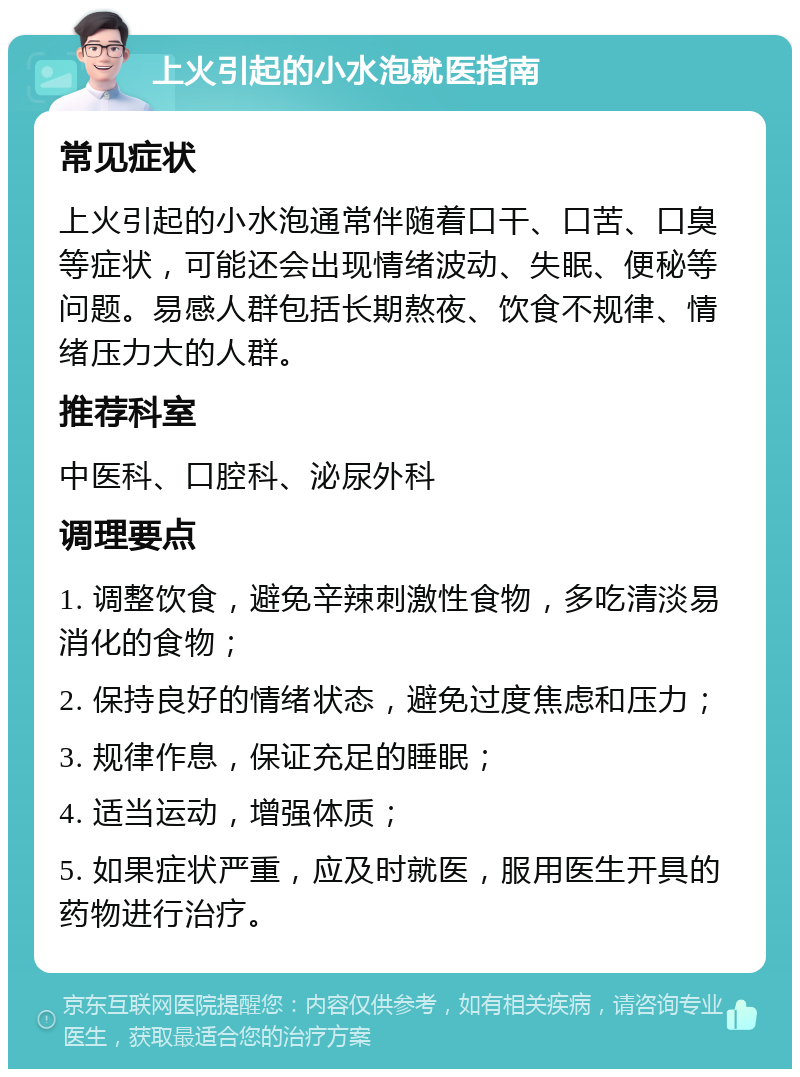 上火引起的小水泡就医指南 常见症状 上火引起的小水泡通常伴随着口干、口苦、口臭等症状，可能还会出现情绪波动、失眠、便秘等问题。易感人群包括长期熬夜、饮食不规律、情绪压力大的人群。 推荐科室 中医科、口腔科、泌尿外科 调理要点 1. 调整饮食，避免辛辣刺激性食物，多吃清淡易消化的食物； 2. 保持良好的情绪状态，避免过度焦虑和压力； 3. 规律作息，保证充足的睡眠； 4. 适当运动，增强体质； 5. 如果症状严重，应及时就医，服用医生开具的药物进行治疗。