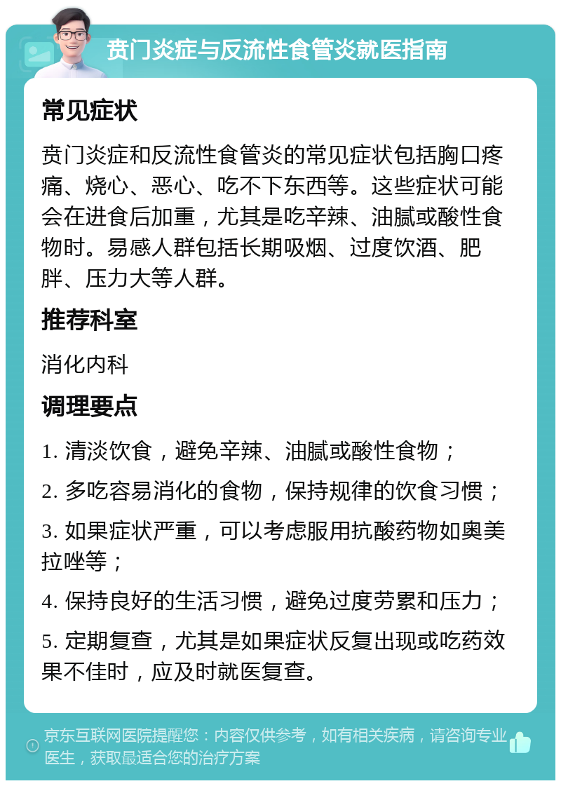 贲门炎症与反流性食管炎就医指南 常见症状 贲门炎症和反流性食管炎的常见症状包括胸口疼痛、烧心、恶心、吃不下东西等。这些症状可能会在进食后加重，尤其是吃辛辣、油腻或酸性食物时。易感人群包括长期吸烟、过度饮酒、肥胖、压力大等人群。 推荐科室 消化内科 调理要点 1. 清淡饮食，避免辛辣、油腻或酸性食物； 2. 多吃容易消化的食物，保持规律的饮食习惯； 3. 如果症状严重，可以考虑服用抗酸药物如奥美拉唑等； 4. 保持良好的生活习惯，避免过度劳累和压力； 5. 定期复查，尤其是如果症状反复出现或吃药效果不佳时，应及时就医复查。