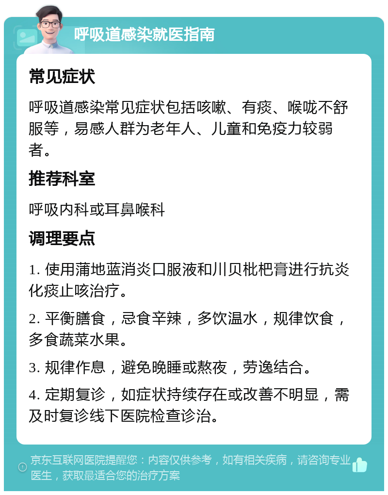 呼吸道感染就医指南 常见症状 呼吸道感染常见症状包括咳嗽、有痰、喉咙不舒服等，易感人群为老年人、儿童和免疫力较弱者。 推荐科室 呼吸内科或耳鼻喉科 调理要点 1. 使用蒲地蓝消炎口服液和川贝枇杷膏进行抗炎化痰止咳治疗。 2. 平衡膳食，忌食辛辣，多饮温水，规律饮食，多食蔬菜水果。 3. 规律作息，避免晚睡或熬夜，劳逸结合。 4. 定期复诊，如症状持续存在或改善不明显，需及时复诊线下医院检查诊治。