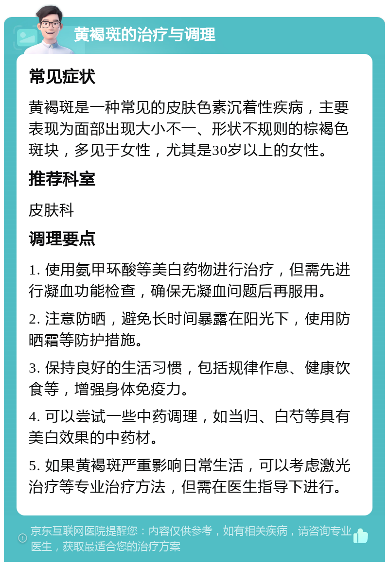 黄褐斑的治疗与调理 常见症状 黄褐斑是一种常见的皮肤色素沉着性疾病，主要表现为面部出现大小不一、形状不规则的棕褐色斑块，多见于女性，尤其是30岁以上的女性。 推荐科室 皮肤科 调理要点 1. 使用氨甲环酸等美白药物进行治疗，但需先进行凝血功能检查，确保无凝血问题后再服用。 2. 注意防晒，避免长时间暴露在阳光下，使用防晒霜等防护措施。 3. 保持良好的生活习惯，包括规律作息、健康饮食等，增强身体免疫力。 4. 可以尝试一些中药调理，如当归、白芍等具有美白效果的中药材。 5. 如果黄褐斑严重影响日常生活，可以考虑激光治疗等专业治疗方法，但需在医生指导下进行。