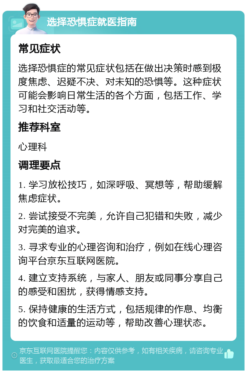 选择恐惧症就医指南 常见症状 选择恐惧症的常见症状包括在做出决策时感到极度焦虑、迟疑不决、对未知的恐惧等。这种症状可能会影响日常生活的各个方面，包括工作、学习和社交活动等。 推荐科室 心理科 调理要点 1. 学习放松技巧，如深呼吸、冥想等，帮助缓解焦虑症状。 2. 尝试接受不完美，允许自己犯错和失败，减少对完美的追求。 3. 寻求专业的心理咨询和治疗，例如在线心理咨询平台京东互联网医院。 4. 建立支持系统，与家人、朋友或同事分享自己的感受和困扰，获得情感支持。 5. 保持健康的生活方式，包括规律的作息、均衡的饮食和适量的运动等，帮助改善心理状态。