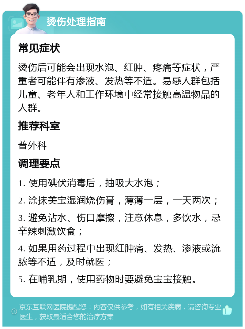 烫伤处理指南 常见症状 烫伤后可能会出现水泡、红肿、疼痛等症状，严重者可能伴有渗液、发热等不适。易感人群包括儿童、老年人和工作环境中经常接触高温物品的人群。 推荐科室 普外科 调理要点 1. 使用碘伏消毒后，抽吸大水泡； 2. 涂抹美宝湿润烧伤膏，薄薄一层，一天两次； 3. 避免沾水、伤口摩擦，注意休息，多饮水，忌辛辣刺激饮食； 4. 如果用药过程中出现红肿痛、发热、渗液或流脓等不适，及时就医； 5. 在哺乳期，使用药物时要避免宝宝接触。