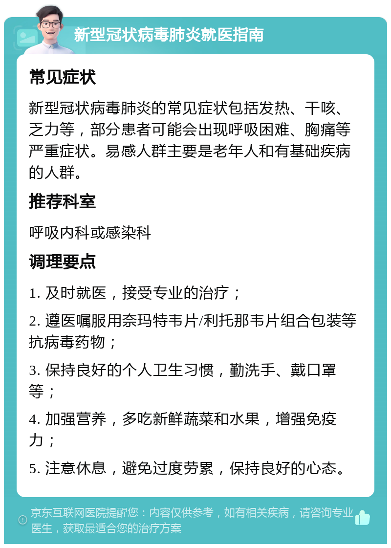 新型冠状病毒肺炎就医指南 常见症状 新型冠状病毒肺炎的常见症状包括发热、干咳、乏力等，部分患者可能会出现呼吸困难、胸痛等严重症状。易感人群主要是老年人和有基础疾病的人群。 推荐科室 呼吸内科或感染科 调理要点 1. 及时就医，接受专业的治疗； 2. 遵医嘱服用奈玛特韦片/利托那韦片组合包装等抗病毒药物； 3. 保持良好的个人卫生习惯，勤洗手、戴口罩等； 4. 加强营养，多吃新鲜蔬菜和水果，增强免疫力； 5. 注意休息，避免过度劳累，保持良好的心态。