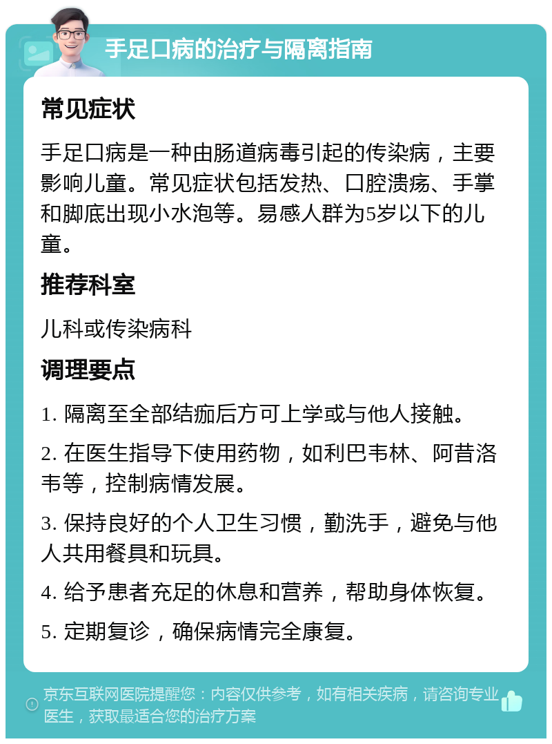 手足口病的治疗与隔离指南 常见症状 手足口病是一种由肠道病毒引起的传染病，主要影响儿童。常见症状包括发热、口腔溃疡、手掌和脚底出现小水泡等。易感人群为5岁以下的儿童。 推荐科室 儿科或传染病科 调理要点 1. 隔离至全部结痂后方可上学或与他人接触。 2. 在医生指导下使用药物，如利巴韦林、阿昔洛韦等，控制病情发展。 3. 保持良好的个人卫生习惯，勤洗手，避免与他人共用餐具和玩具。 4. 给予患者充足的休息和营养，帮助身体恢复。 5. 定期复诊，确保病情完全康复。