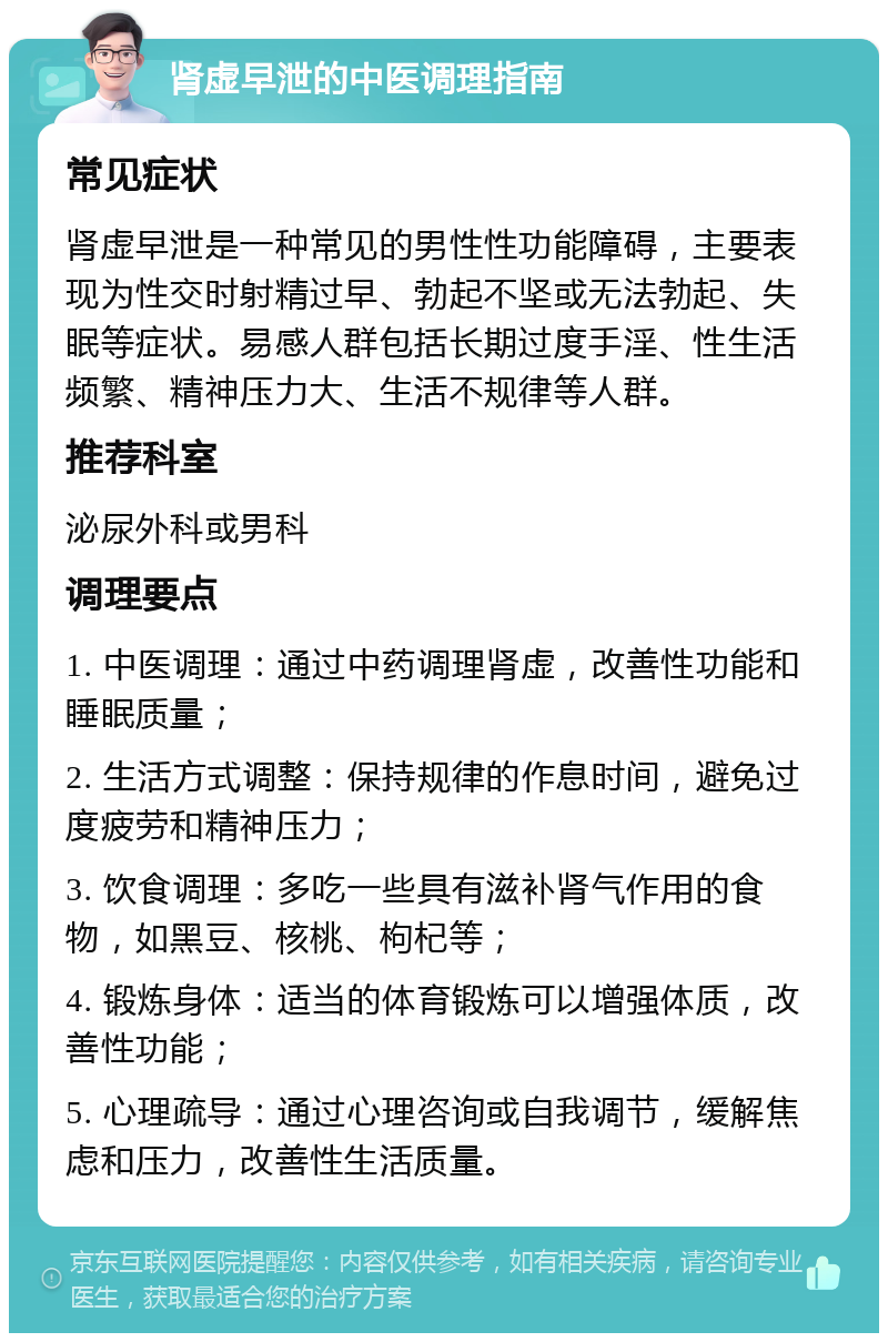 肾虚早泄的中医调理指南 常见症状 肾虚早泄是一种常见的男性性功能障碍，主要表现为性交时射精过早、勃起不坚或无法勃起、失眠等症状。易感人群包括长期过度手淫、性生活频繁、精神压力大、生活不规律等人群。 推荐科室 泌尿外科或男科 调理要点 1. 中医调理：通过中药调理肾虚，改善性功能和睡眠质量； 2. 生活方式调整：保持规律的作息时间，避免过度疲劳和精神压力； 3. 饮食调理：多吃一些具有滋补肾气作用的食物，如黑豆、核桃、枸杞等； 4. 锻炼身体：适当的体育锻炼可以增强体质，改善性功能； 5. 心理疏导：通过心理咨询或自我调节，缓解焦虑和压力，改善性生活质量。