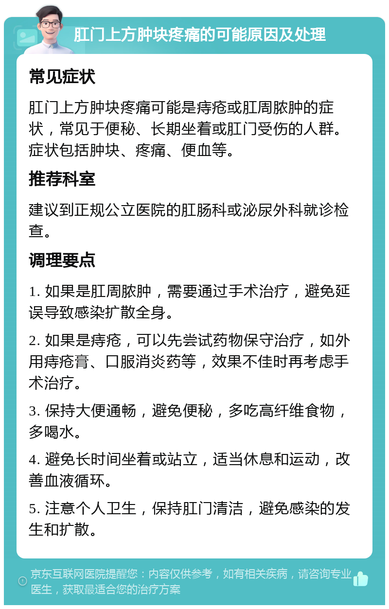 肛门上方肿块疼痛的可能原因及处理 常见症状 肛门上方肿块疼痛可能是痔疮或肛周脓肿的症状，常见于便秘、长期坐着或肛门受伤的人群。症状包括肿块、疼痛、便血等。 推荐科室 建议到正规公立医院的肛肠科或泌尿外科就诊检查。 调理要点 1. 如果是肛周脓肿，需要通过手术治疗，避免延误导致感染扩散全身。 2. 如果是痔疮，可以先尝试药物保守治疗，如外用痔疮膏、口服消炎药等，效果不佳时再考虑手术治疗。 3. 保持大便通畅，避免便秘，多吃高纤维食物，多喝水。 4. 避免长时间坐着或站立，适当休息和运动，改善血液循环。 5. 注意个人卫生，保持肛门清洁，避免感染的发生和扩散。