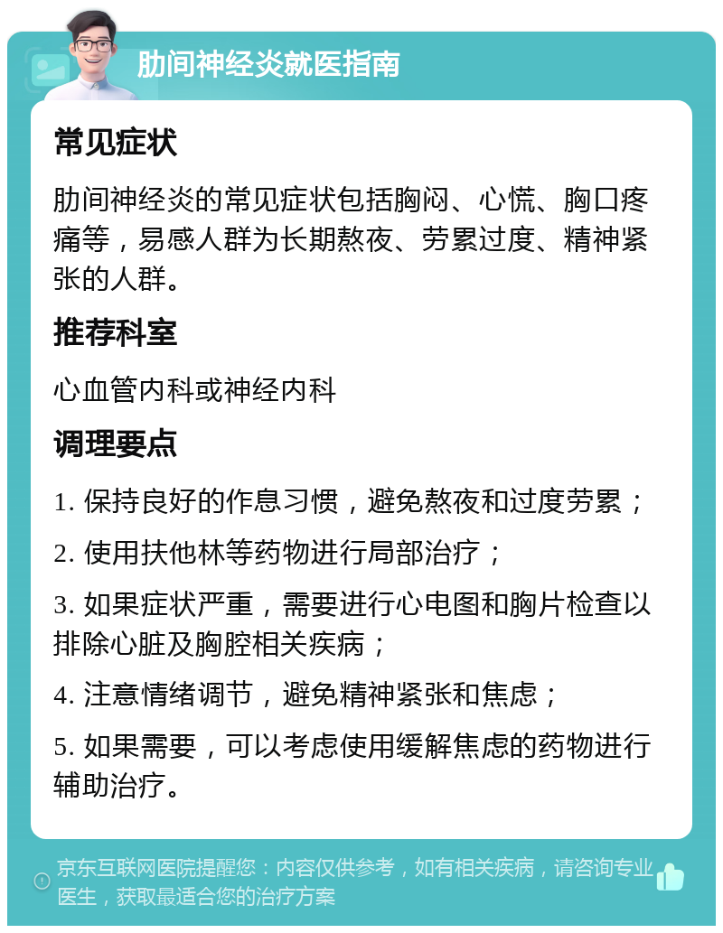 肋间神经炎就医指南 常见症状 肋间神经炎的常见症状包括胸闷、心慌、胸口疼痛等，易感人群为长期熬夜、劳累过度、精神紧张的人群。 推荐科室 心血管内科或神经内科 调理要点 1. 保持良好的作息习惯，避免熬夜和过度劳累； 2. 使用扶他林等药物进行局部治疗； 3. 如果症状严重，需要进行心电图和胸片检查以排除心脏及胸腔相关疾病； 4. 注意情绪调节，避免精神紧张和焦虑； 5. 如果需要，可以考虑使用缓解焦虑的药物进行辅助治疗。